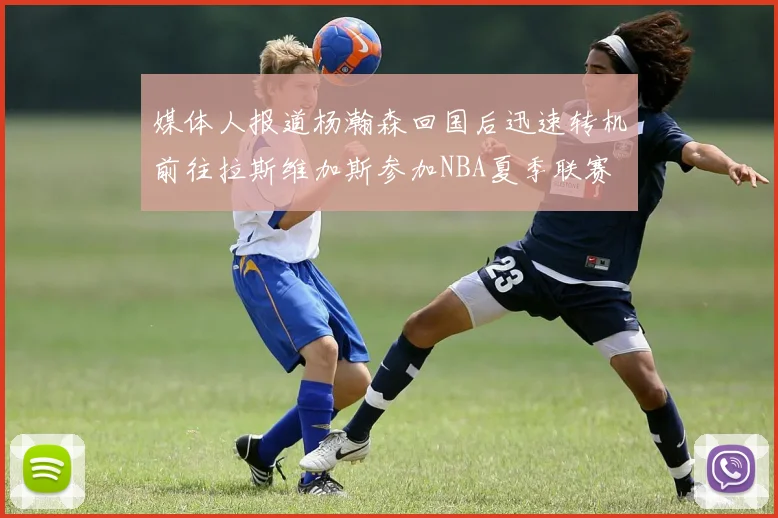 媒体人报道杨瀚森回国后迅速转机前往拉斯维加斯参加NBA夏季联赛