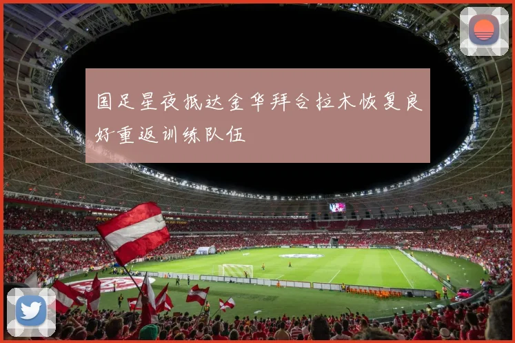 国足星夜抵达金华拜合拉木恢复良好重返训练队伍