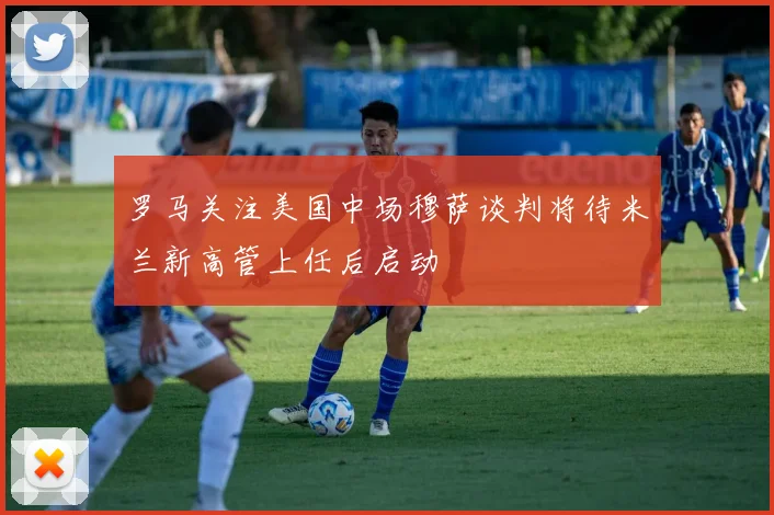 罗马关注美国中场穆萨谈判将待米兰新高管上任后启动