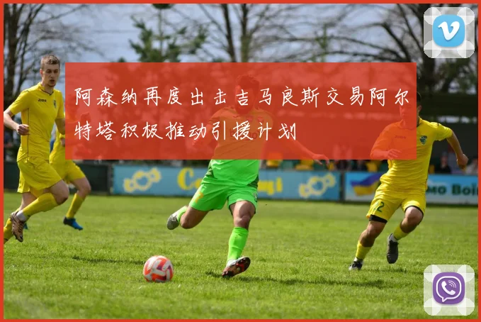 阿森纳再度出击吉马良斯交易阿尔特塔积极推动引援计划
