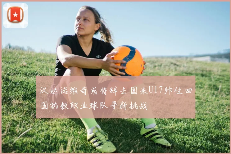 汉达诺维奇或将辞去国米U17帅位回国执教职业球队寻新挑战