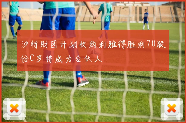 沙特财团计划收购利雅得胜利70股份C罗将成为合伙人