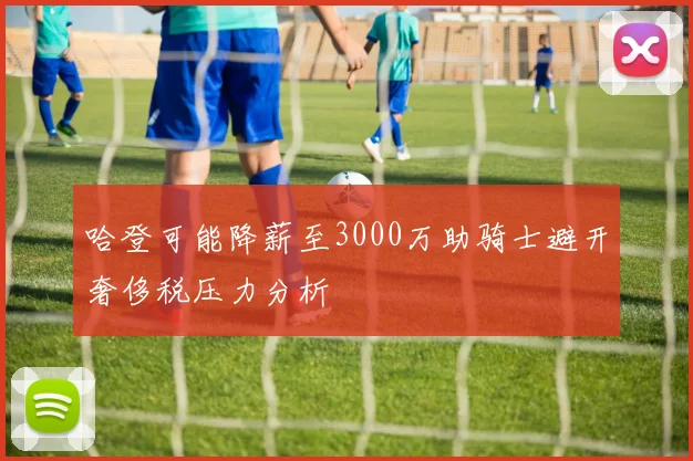 哈登可能降薪至3000万助骑士避开奢侈税压力分析