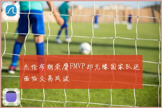 杰伦布朗荣膺FMVP却无缘国家队还面临交易风波