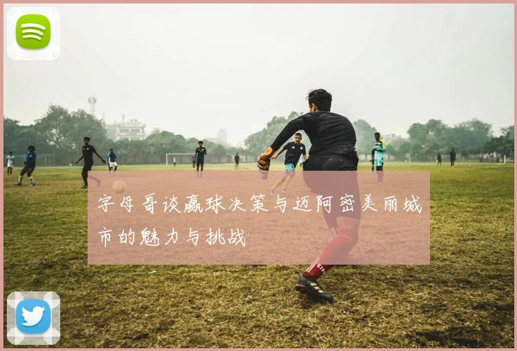 字母哥谈赢球决策与迈阿密美丽城市的魅力与挑战