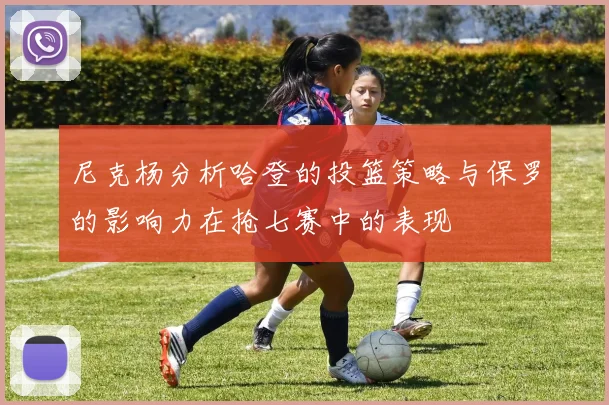 尼克杨分析哈登的投篮策略与保罗的影响力在抢七赛中的表现