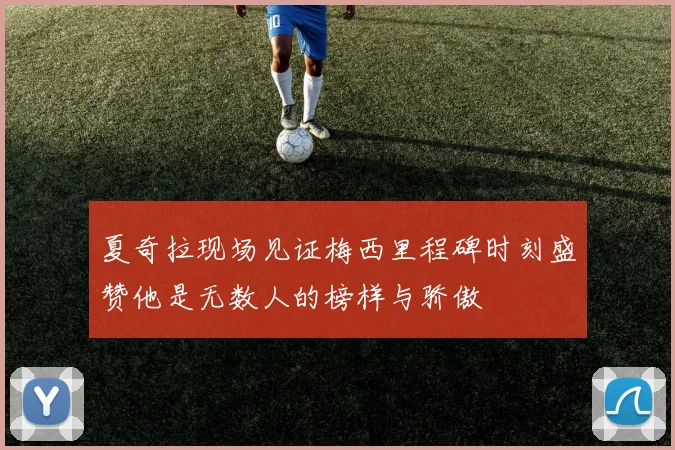 夏奇拉现场见证梅西里程碑时刻盛赞他是无数人的榜样与骄傲