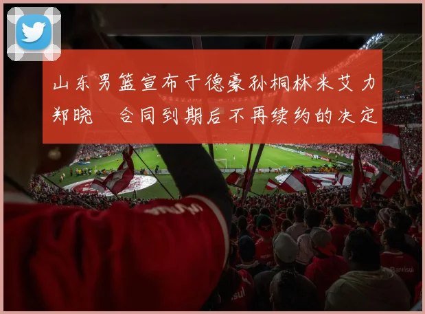 山东男篮宣布于德豪孙桐林米艾力郑晓垚合同到期后不再续约的决定