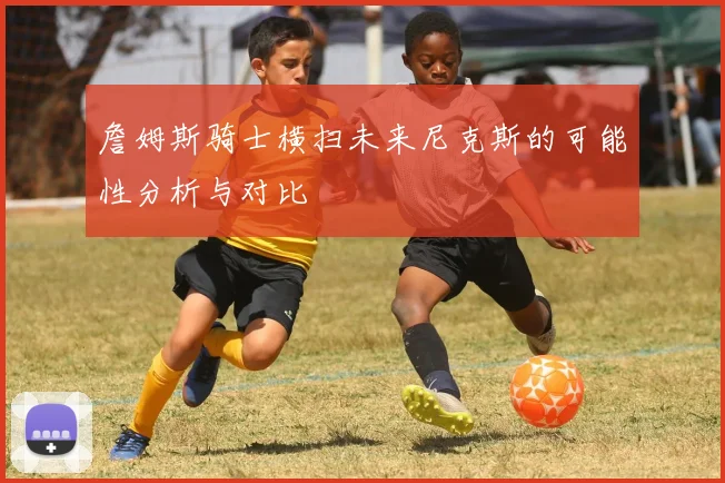 詹姆斯骑士横扫未来尼克斯的可能性分析与对比