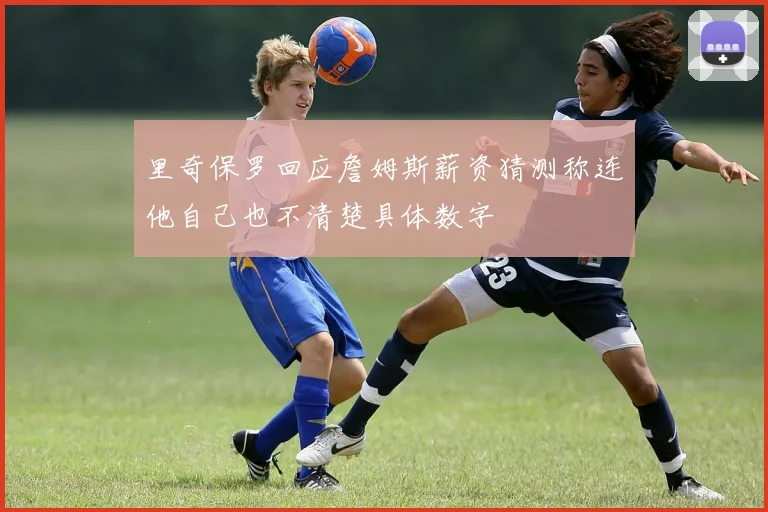 里奇保罗回应詹姆斯薪资猜测称连他自己也不清楚具体数字