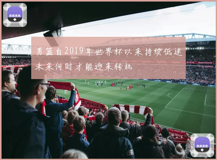 男篮自2019年世界杯以来持续低迷未来何时才能迎来转机