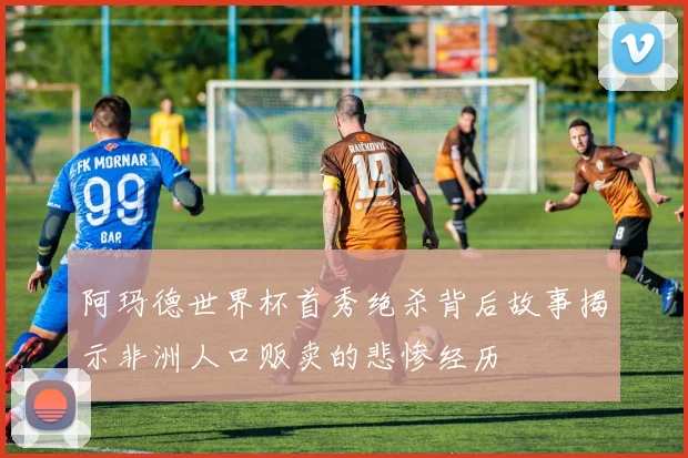 阿玛德世界杯首秀绝杀背后故事揭示非洲人口贩卖的悲惨经历