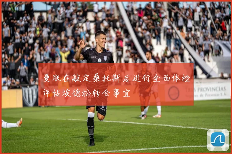 曼联在敲定桑托斯后进行全面体检评估埃德松转会事宜